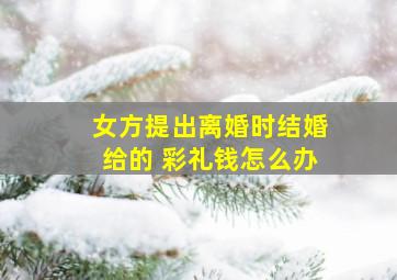 女方提出离婚时结婚给的 彩礼钱怎么办